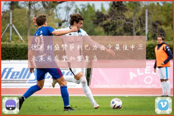 德塞利盛赞萨利巴为当今最佳中卫未来或有望加盟皇马